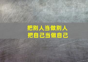 把别人当做别人 把自己当做自己